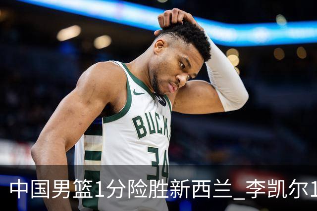 中国男篮1分险胜新西兰 李凯尔18分+致胜抢断
